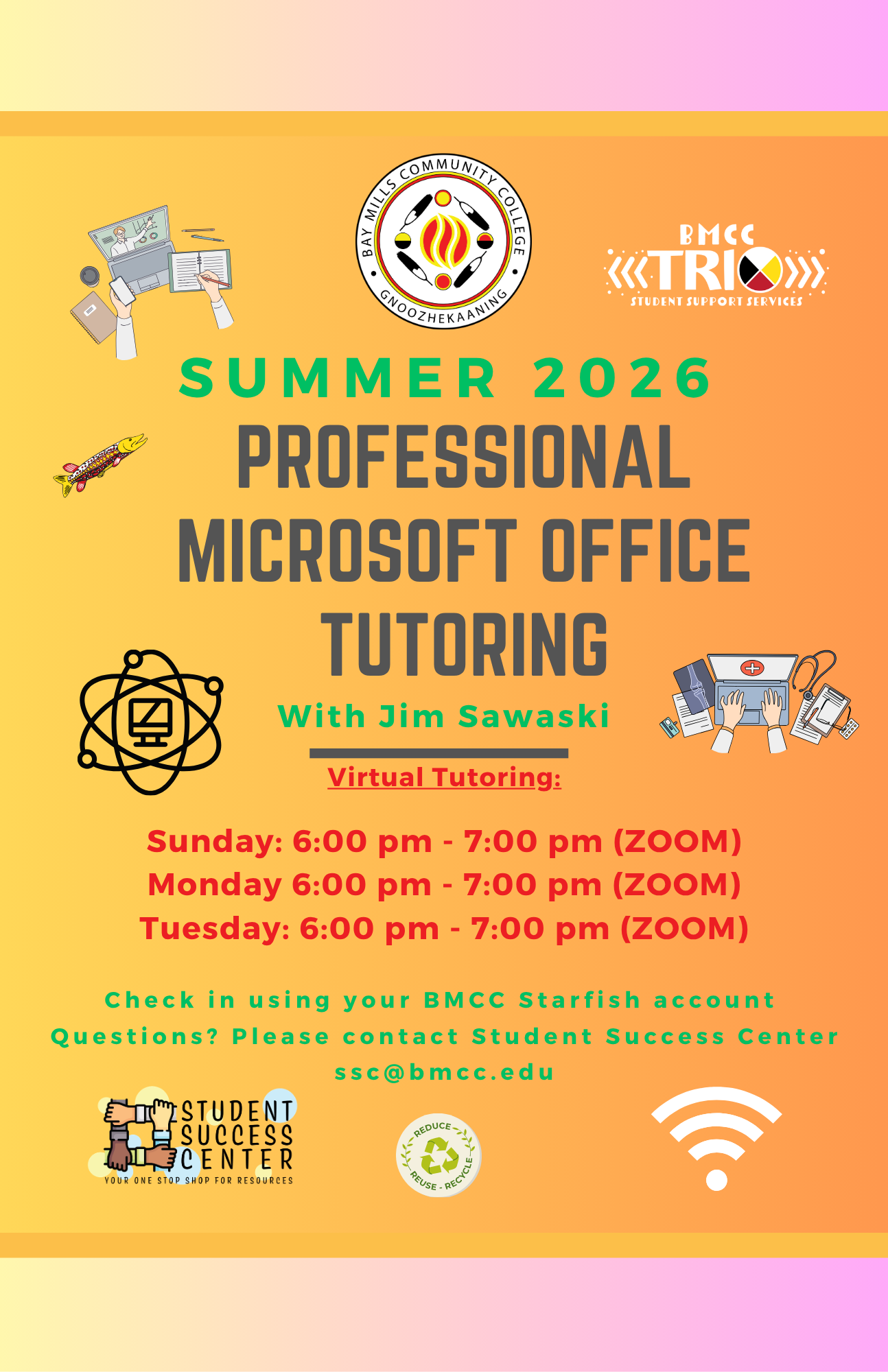 Tutoring Microsoft Office Flyer Jim Sawaski Jim Sawaski Microsoft Office Tutoring Flyer. BMCC Logo. BMCC TRiO logo. BMCC Fall 2025. Professional Microsoft Office Tutoring with Jim Sawaski. Virtual Tutoring Monday 6:00PM to 7:00PM (Zoom), Tuesday 5 - 6pm (Zoom), Sunday 5 - 6pm (Zoom). Check-in using your BMCC Starfish Account. Questions? Please contact Student Success Center, ssc@bmcc.edu. Bottom row Student Success Center logo, reduce/reuse/recycle logo.